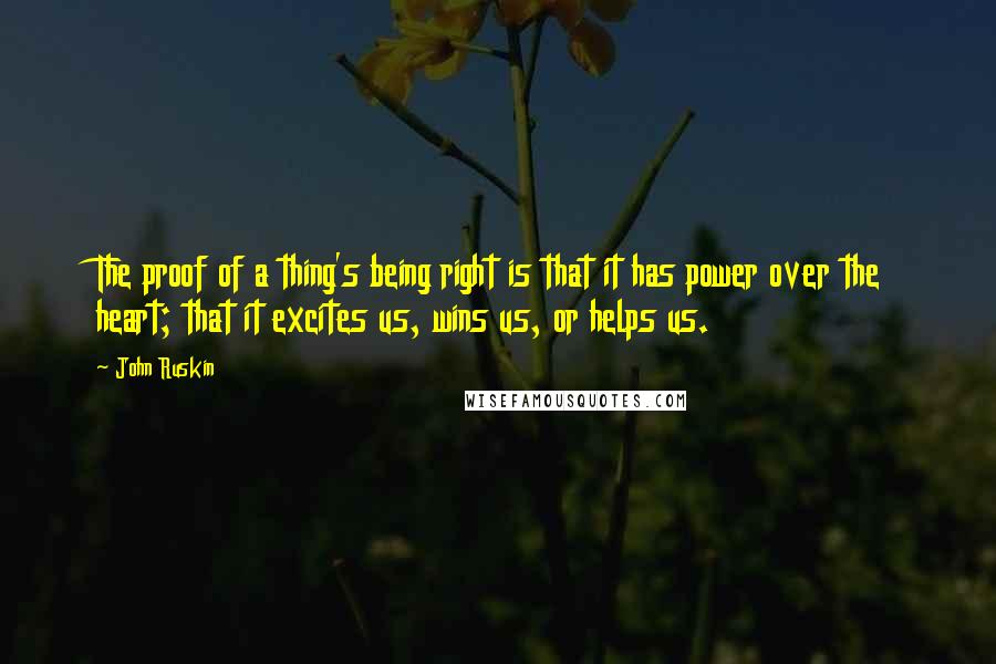 John Ruskin quotes: The proof of a thing's being right is that it has power over the heart; that it excites us, wins us, or helps us. John Ruskin quotes: The proof of a thing's being right is that it has power over the heart; that it excites us, wins us, or helps us.