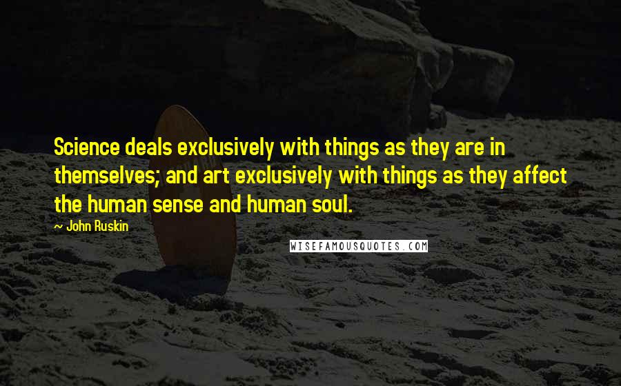John Ruskin quotes: Science deals exclusively with things as they are in themselves; and art exclusively with things as they affect the human sense and human soul. John Ruskin quotes: Science deals exclusively with things as they are in themselves; and art exclusively with things as they affect the human sense and human soul.