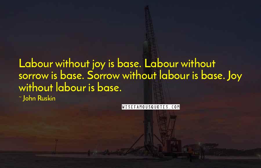 John Ruskin quotes: Labour without joy is base. Labour without sorrow is base. Sorrow without labour is base. Joy without labour is base.