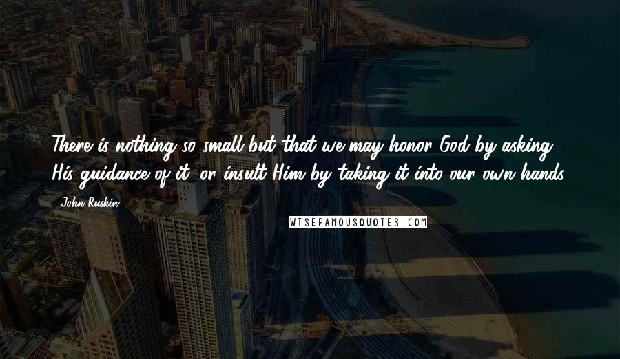John Ruskin quotes: There is nothing so small but that we may honor God by asking His guidance of it, or insult Him by taking it into our own hands. John Ruskin quotes: There is nothing so small but that we may honor God by asking His guidance of it, or insult Him by taking it into our own hands.