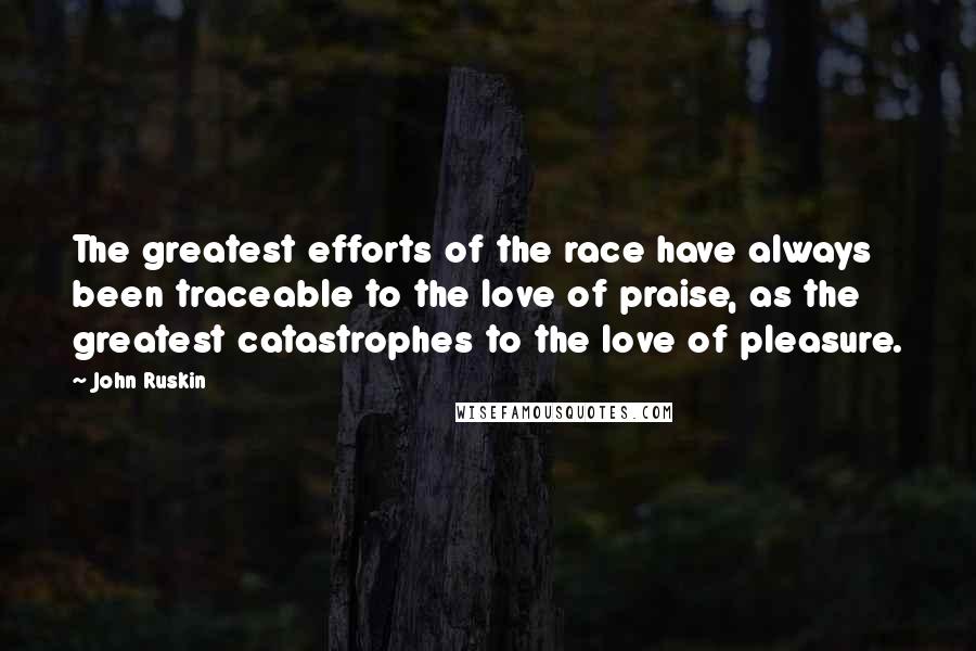 John Ruskin quotes: The greatest efforts of the race have always been traceable to the love of praise, as the greatest catastrophes to the love of pleasure. John Ruskin quotes: The greatest efforts of the race have always been traceable to the love of praise, as the greatest catastrophes to the love of pleasure.
