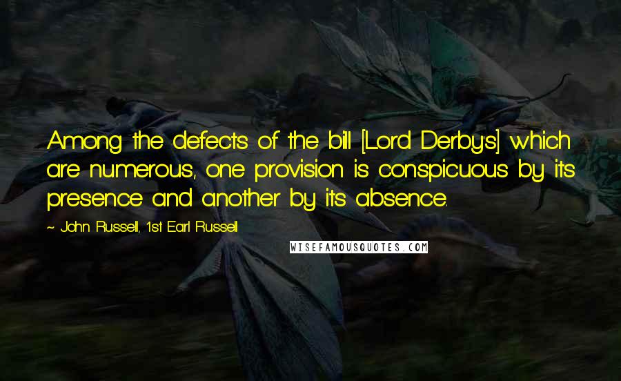 John Russell, 1st Earl Russell quotes: Among the defects of the bill [Lord Derby's] which are numerous, one provision is conspicuous by its presence and another by its absence.