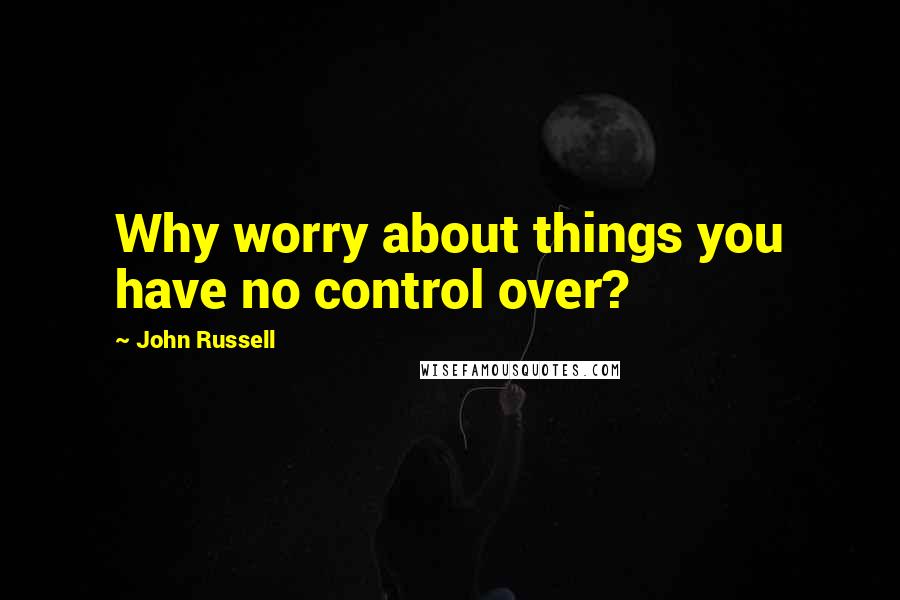 John Russell quotes: Why worry about things you have no control over?