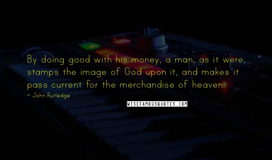 John Rutledge quotes: By doing good with his money, a man, as it were, stamps the image of God upon it, and makes it pass current for the merchandise of heaven.