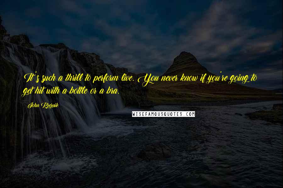 John Rzeznik quotes: It's such a thrill to perform live. You never know if you're going to get hit with a bottle or a bra.