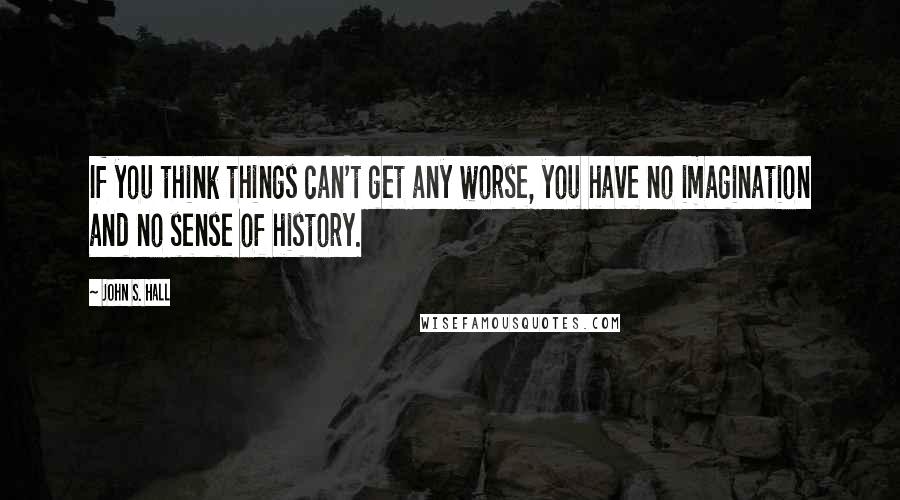 John S. Hall quotes: If you think things can't get any worse, you have no imagination and no sense of history.