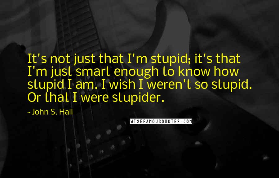 John S. Hall quotes: It's not just that I'm stupid; it's that I'm just smart enough to know how stupid I am. I wish I weren't so stupid. Or that I were stupider.