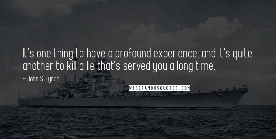 John S. Lynch quotes: It's one thing to have a profound experience, and it's quite another to kill a lie that's served you a long time. John S. Lynch quotes: It's one thing to have a profound experience, and it's quite another to kill a lie that's served you a long time.