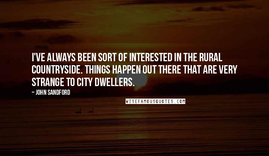 John Sandford quotes: I've always been sort of interested in the rural countryside. Things happen out there that are very strange to city dwellers. John Sandford quotes: I've always been sort of interested in the rural countryside. Things happen out there that are very strange to city dwellers.