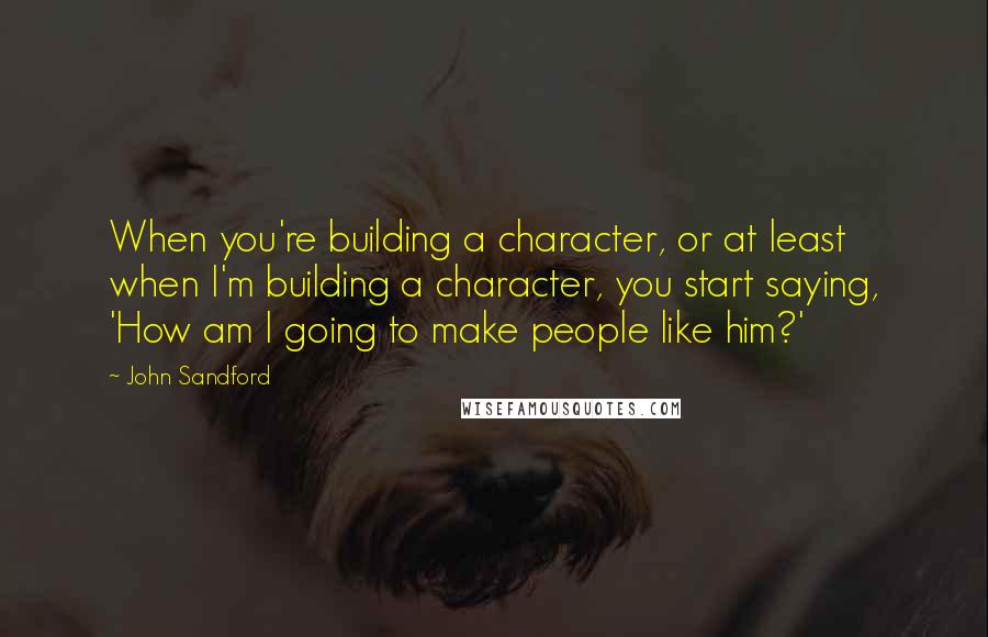 John Sandford quotes: When you're building a character, or at least when I'm building a character, you start saying, 'How am I going to make people like him?' John Sandford quotes: When you're building a character, or at least when I'm building a character, you start saying, 'How am I going to make people like him?'