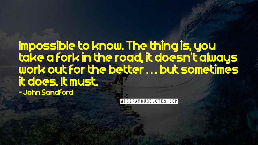 John Sandford quotes: Impossible to know. The thing is, you take a fork in the road, it doesn't always work out for the better . . . but sometimes it does. It must.