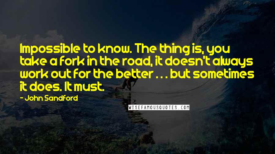 John Sandford quotes: Impossible to know. The thing is, you take a fork in the road, it doesn't always work out for the better . . . but sometimes it does. It must. John Sandford quotes: Impossible to know. The thing is, you take a fork in the road, it doesn't always work out for the better . . . but sometimes it does. It must.