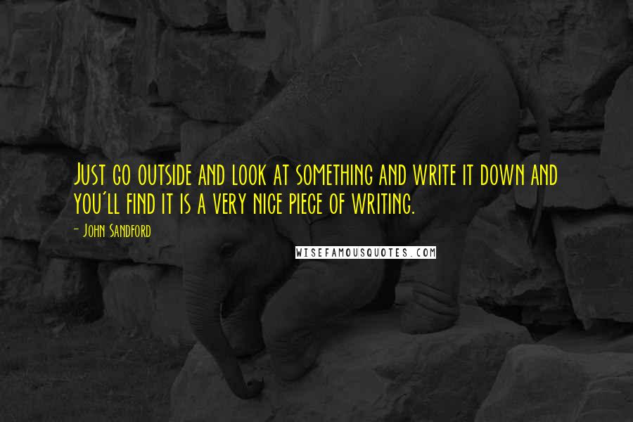 John Sandford quotes: Just go outside and look at something and write it down and you'll find it is a very nice piece of writing. John Sandford quotes: Just go outside and look at something and write it down and you'll find it is a very nice piece of writing.