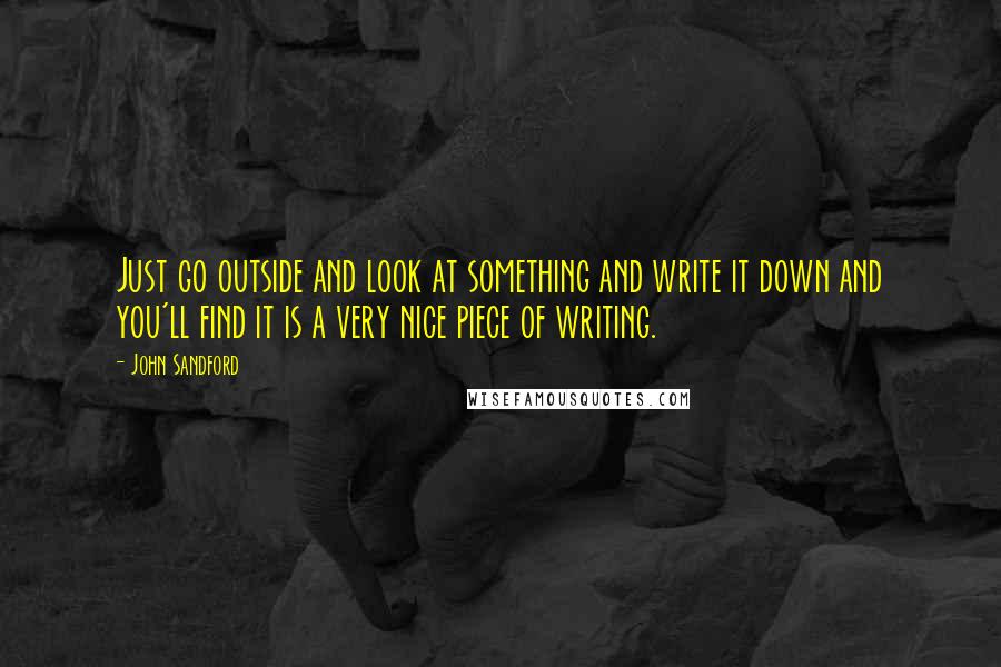 John Sandford quotes: Just go outside and look at something and write it down and you'll find it is a very nice piece of writing.