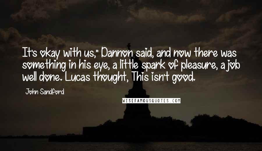 John Sandford quotes: It's okay with us," Dannon said, and now there was something in his eye, a little spark of pleasure, a job well done. Lucas thought, This isn't good. John Sandford quotes: It's okay with us," Dannon said, and now there was something in his eye, a little spark of pleasure, a job well done. Lucas thought, This isn't good.