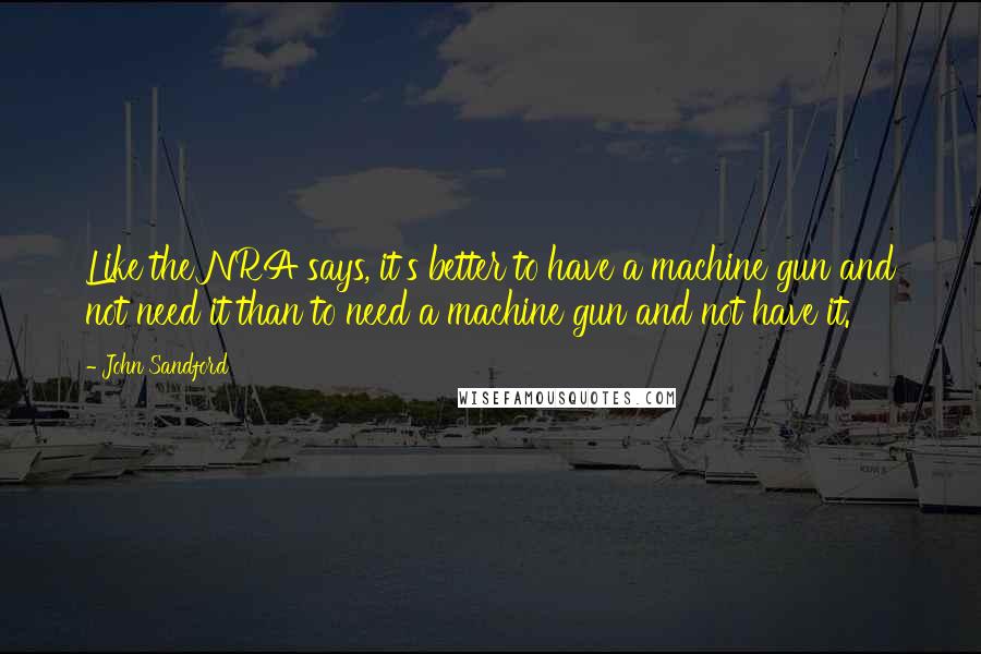 John Sandford quotes: Like the NRA says, it's better to have a machine gun and not need it than to need a machine gun and not have it.