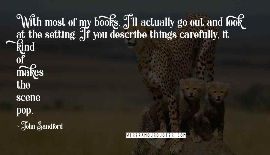 John Sandford quotes: With most of my books, I'll actually go out and look at the setting. If you describe things carefully, it kind of makes the scene pop.