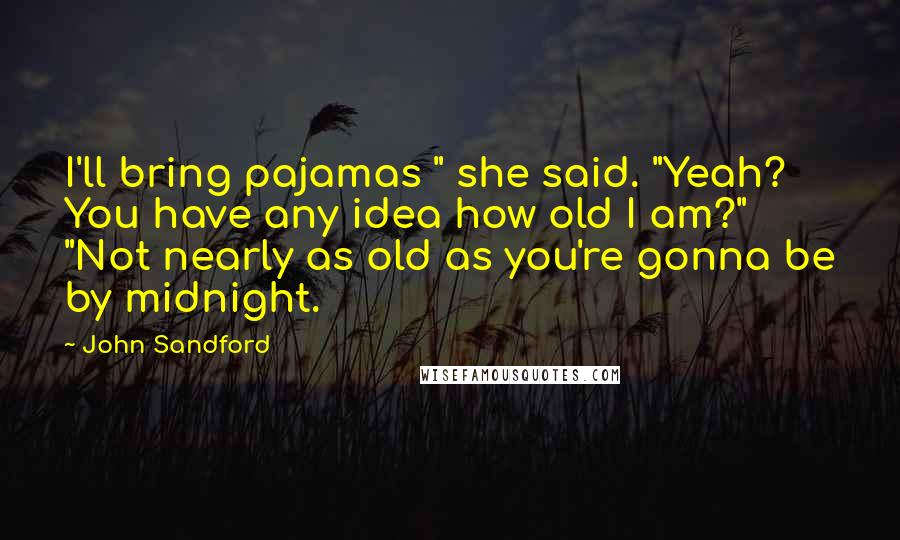 John Sandford quotes: I'll bring pajamas " she said. "Yeah? You have any idea how old I am?" "Not nearly as old as you're gonna be by midnight. John Sandford quotes: I'll bring pajamas " she said. "Yeah? You have any idea how old I am?" "Not nearly as old as you're gonna be by midnight.