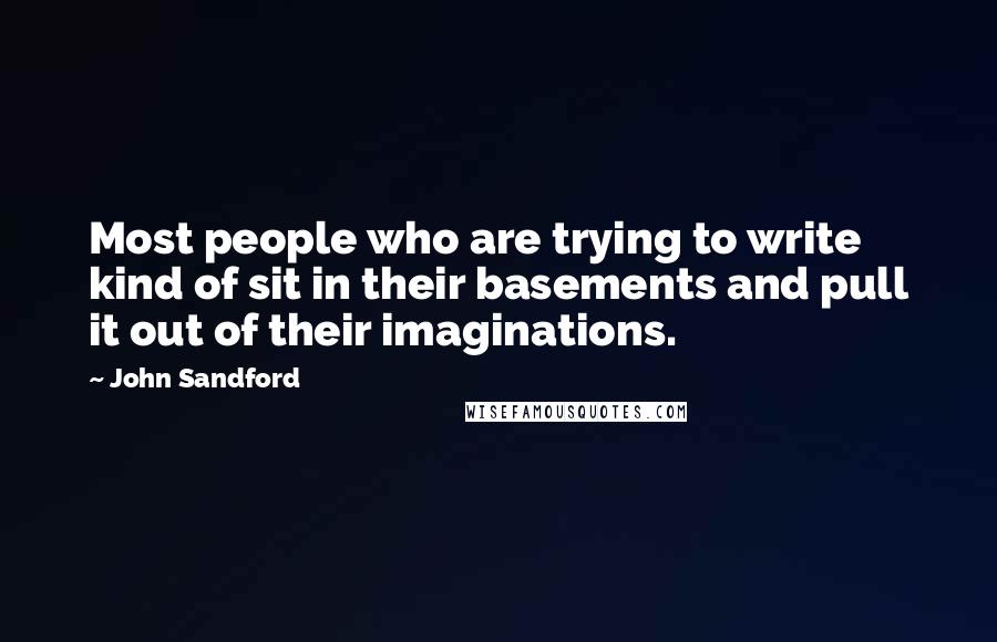 John Sandford quotes: Most people who are trying to write kind of sit in their basements and pull it out of their imaginations. John Sandford quotes: Most people who are trying to write kind of sit in their basements and pull it out of their imaginations.