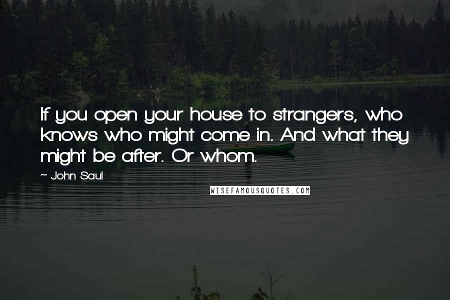 John Saul quotes: If you open your house to strangers, who knows who might come in. And what they might be after. Or whom. John Saul quotes: If you open your house to strangers, who knows who might come in. And what they might be after. Or whom.