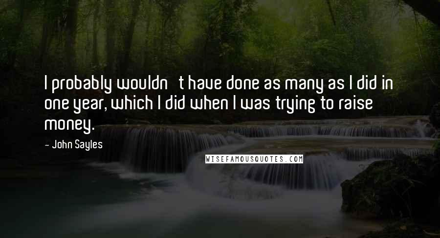 John Sayles quotes: I probably wouldn't have done as many as I did in one year, which I did when I was trying to raise money.