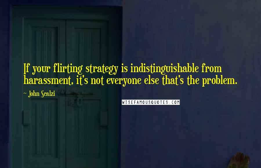 John Scalzi quotes: If your flirting strategy is indistinguishable from harassment, it's not everyone else that's the problem.