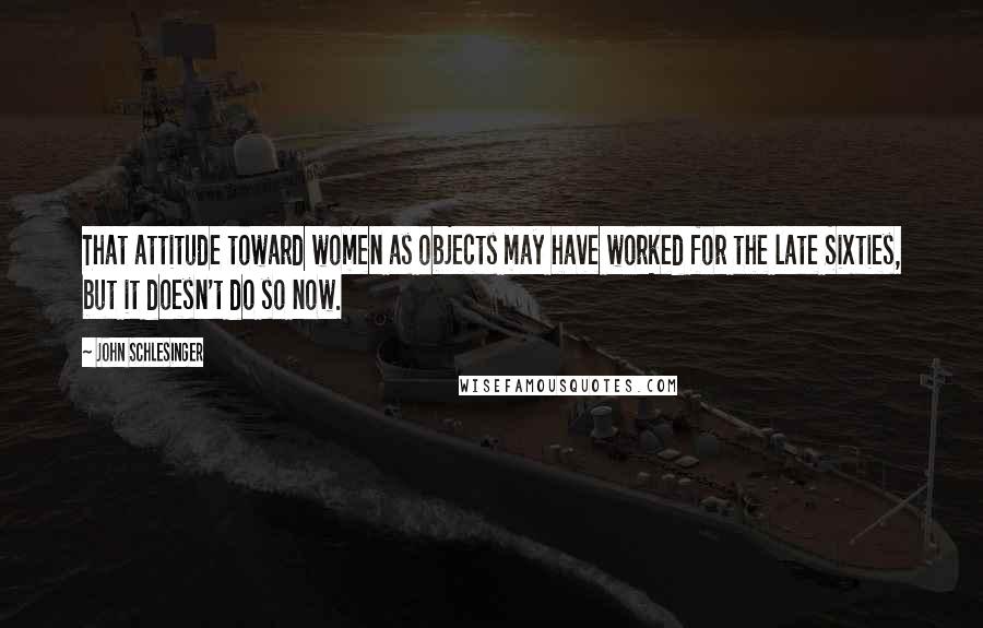 John Schlesinger quotes: That attitude toward women as objects may have worked for the late Sixties, but it doesn't do so now.