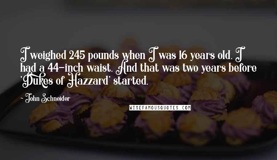 John Schneider quotes: I weighed 245 pounds when I was 16 years old. I had a 44-inch waist. And that was two years before 'Dukes of Hazzard' started. John Schneider quotes: I weighed 245 pounds when I was 16 years old. I had a 44-inch waist. And that was two years before 'Dukes of Hazzard' started.