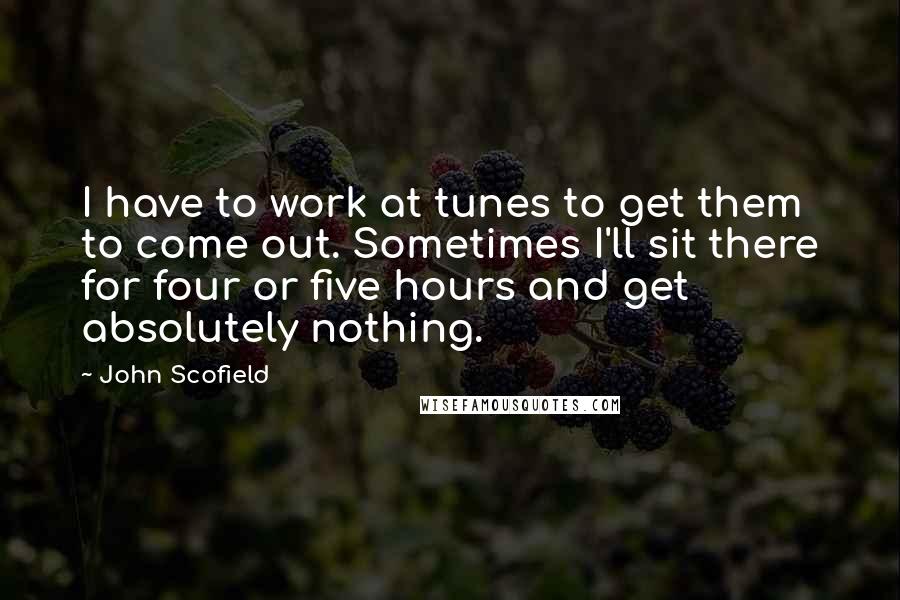 John Scofield quotes: I have to work at tunes to get them to come out. Sometimes I'll sit there for four or five hours and get absolutely nothing.