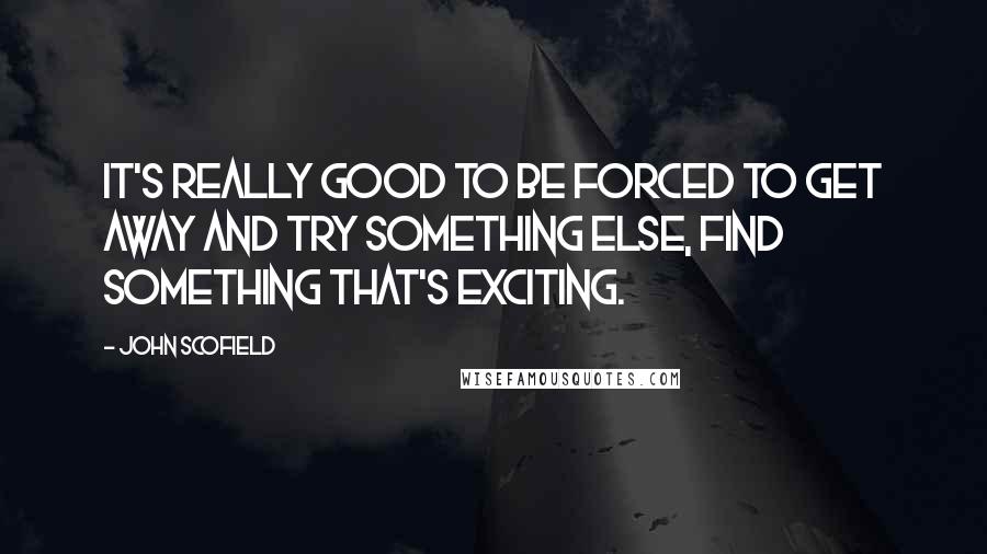 John Scofield quotes: It's really good to be forced to get away and try something else, find something that's exciting.