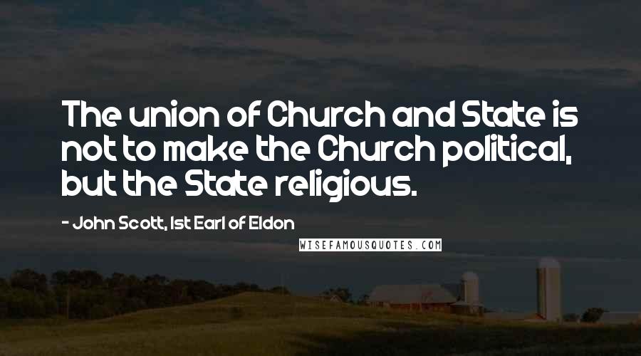 John Scott, 1st Earl Of Eldon quotes: The union of Church and State is not to make the Church political, but the State religious.