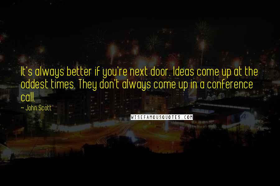 John Scott quotes: It's always better if you're next door. Ideas come up at the oddest times. They don't always come up in a conference call.