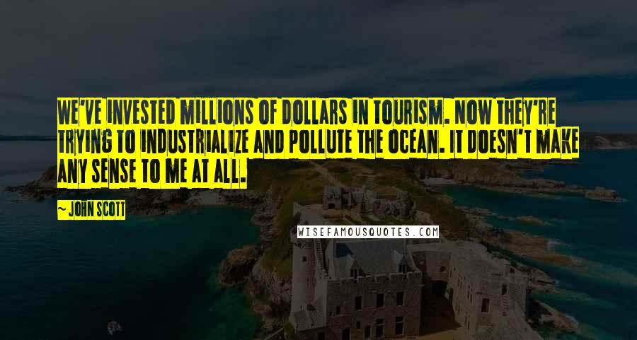 John Scott quotes: We've invested millions of dollars in tourism. Now they're trying to industrialize and pollute the ocean. It doesn't make any sense to me at all.