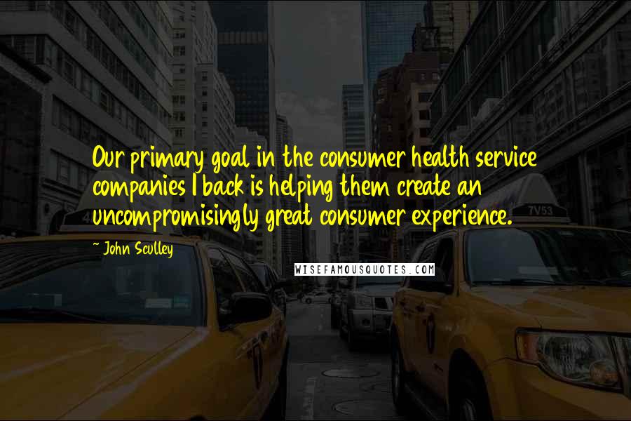 John Sculley quotes: Our primary goal in the consumer health service companies I back is helping them create an uncompromisingly great consumer experience.