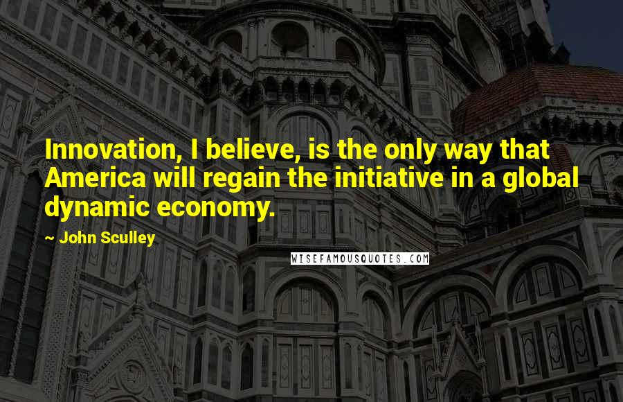 John Sculley quotes: Innovation, I believe, is the only way that America will regain the initiative in a global dynamic economy.