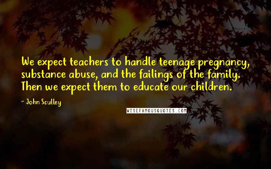 John Sculley quotes: We expect teachers to handle teenage pregnancy, substance abuse, and the failings of the family. Then we expect them to educate our children.