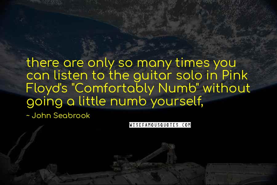 John Seabrook quotes: there are only so many times you can listen to the guitar solo in Pink Floyd's "Comfortably Numb" without going a little numb yourself, John Seabrook quotes: there are only so many times you can listen to the guitar solo in Pink Floyd's "Comfortably Numb" without going a little numb yourself,