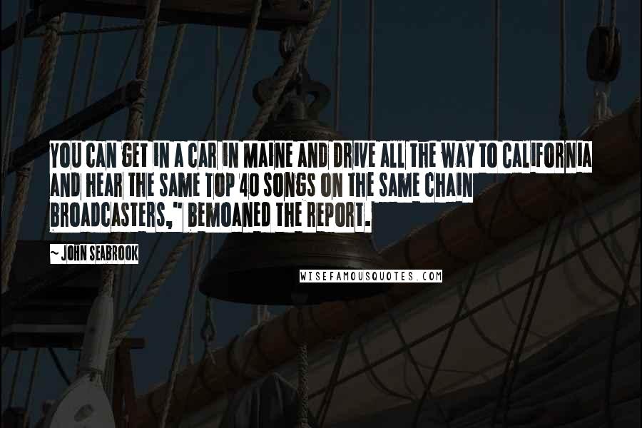 John Seabrook quotes: You can get in a car in Maine and drive all the way to California and hear the same Top 40 songs on the same chain broadcasters," bemoaned the report.