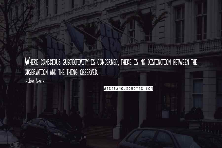 John Searle quotes: Where conscious subjectivity is concerned, there is no distinction between the observation and the thing observed.