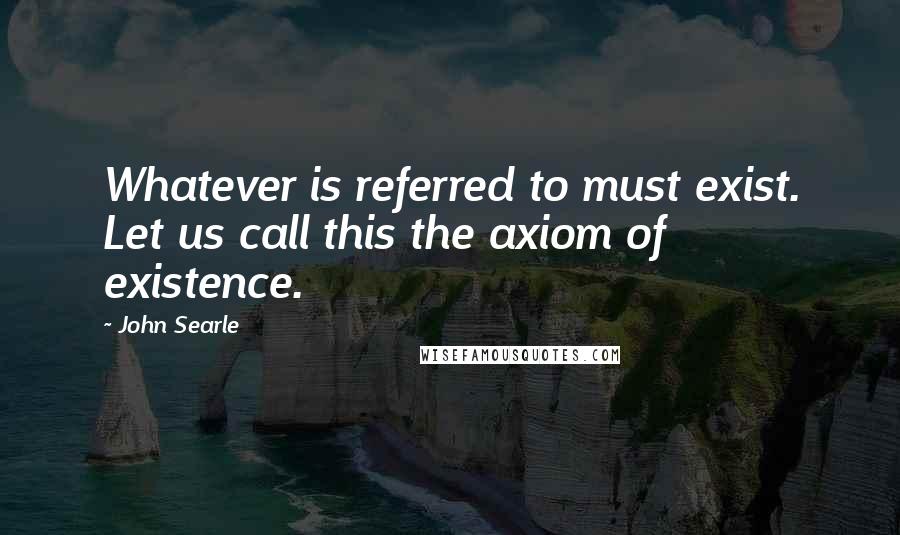 John Searle quotes: Whatever is referred to must exist. Let us call this the axiom of existence.