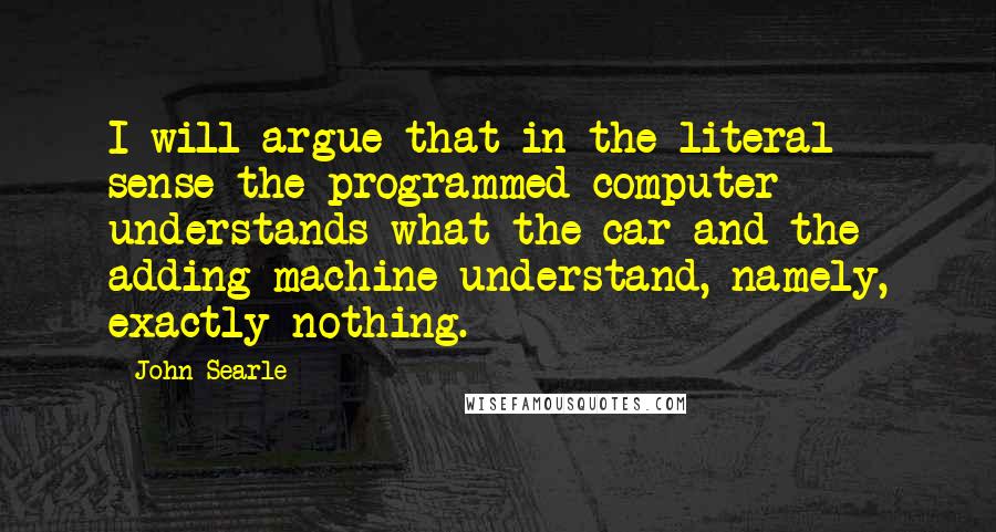 John Searle quotes: I will argue that in the literal sense the programmed computer understands what the car and the adding machine understand, namely, exactly nothing. John Searle quotes: I will argue that in the literal sense the programmed computer understands what the car and the adding machine understand, namely, exactly nothing.