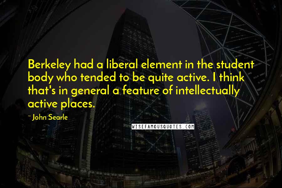 John Searle quotes: Berkeley had a liberal element in the student body who tended to be quite active. I think that's in general a feature of intellectually active places.