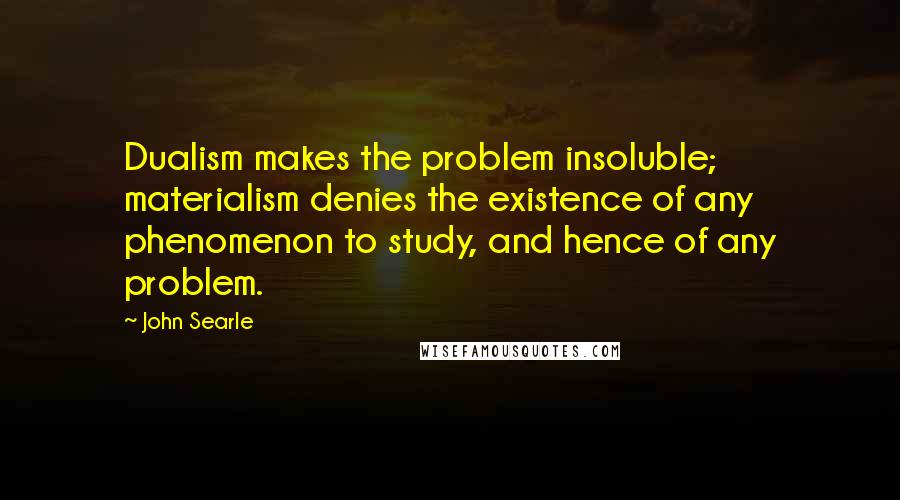 John Searle quotes: Dualism makes the problem insoluble; materialism denies the existence of any phenomenon to study, and hence of any problem.