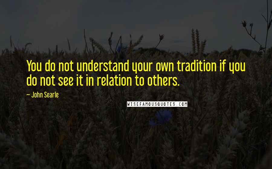 John Searle quotes: You do not understand your own tradition if you do not see it in relation to others.