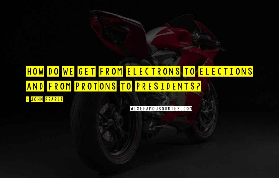 John Searle quotes: How do we get from electrons to elections and from protons to presidents?