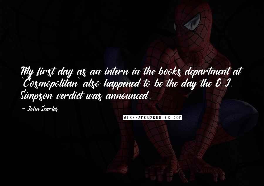 John Searles quotes: My first day as an intern in the books department at 'Cosmopolitan' also happened to be the day the O.J. Simpson verdict was announced. John Searles quotes: My first day as an intern in the books department at 'Cosmopolitan' also happened to be the day the O.J. Simpson verdict was announced.