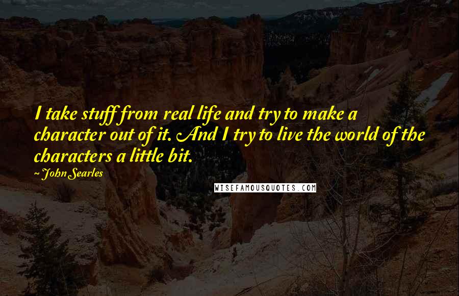 John Searles quotes: I take stuff from real life and try to make a character out of it. And I try to live the world of the characters a little bit. John Searles quotes: I take stuff from real life and try to make a character out of it. And I try to live the world of the characters a little bit.