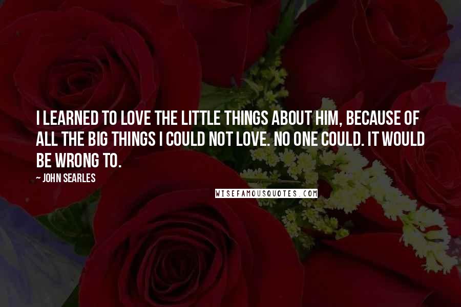 John Searles quotes: I learned to love the little things about him, because of all the big things I could not love. No one could. It would be wrong to. John Searles quotes: I learned to love the little things about him, because of all the big things I could not love. No one could. It would be wrong to.