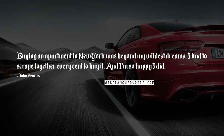 John Searles quotes: Buying an apartment in New York was beyond my wildest dreams. I had to scrape together every cent to buy it. And I'm so happy I did. John Searles quotes: Buying an apartment in New York was beyond my wildest dreams. I had to scrape together every cent to buy it. And I'm so happy I did.