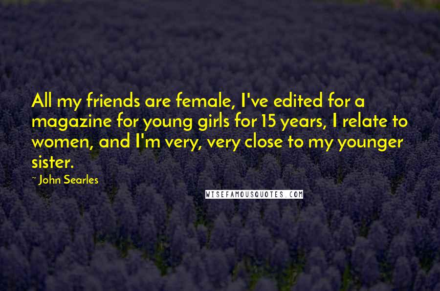 John Searles quotes: All my friends are female, I've edited for a magazine for young girls for 15 years, I relate to women, and I'm very, very close to my younger sister.